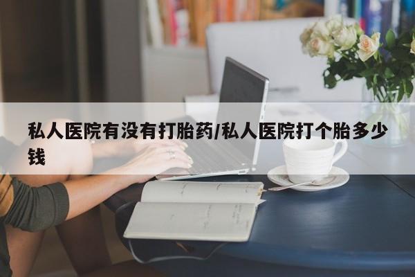 打胎药如何购买私人医院有没有打胎药/私人医院打个胎多少钱