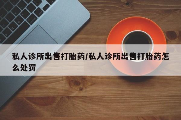 打胎药如何购买私人诊所出售打胎药/私人诊所出售打胎药怎么处罚