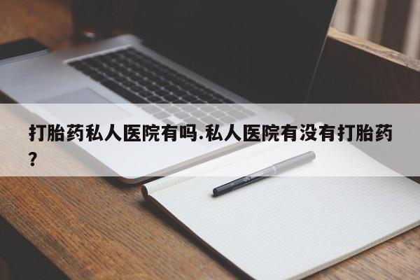 打胎药如何购买打胎药私人医院有吗.私人医院有没有打胎药？