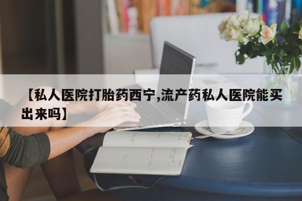 打胎药如何购买【私人医院打胎药西宁,流产药私人医院能买出来吗】