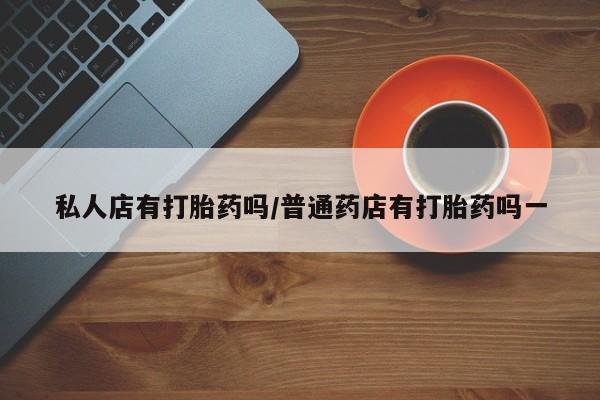打胎药如何购买私人店有打胎药吗/普通药店有打胎药吗一