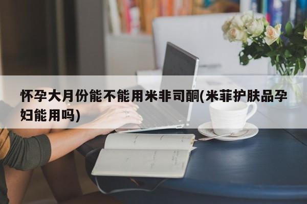 打胎药如何购买怀孕大月份能不能用米非司酮(米菲护肤品孕妇能用吗)
