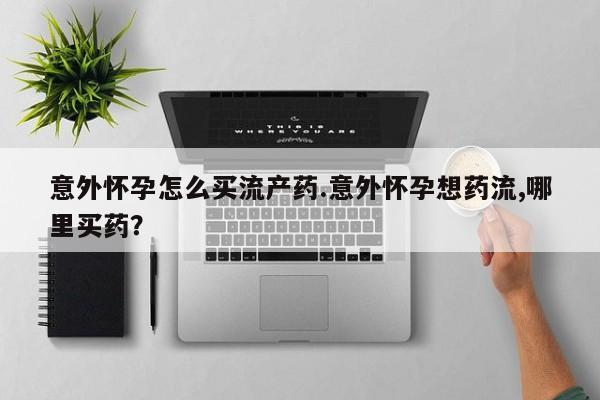 打胎药如何购买意外怀孕怎么买流产药.意外怀孕想药流,哪里买药？