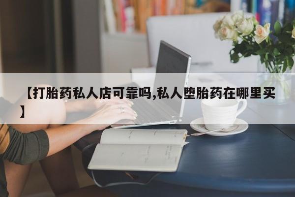 打胎药如何购买【打胎药私人店可靠吗,私人堕胎药在哪里买】