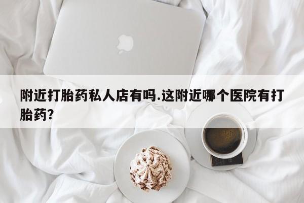 打胎药如何购买附近打胎药私人店有吗.这附近哪个医院有打胎药？