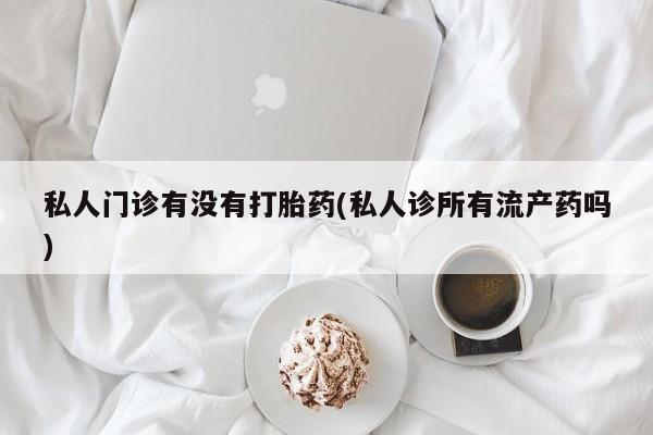打胎药如何购买私人门诊有没有打胎药(私人诊所有流产药吗)