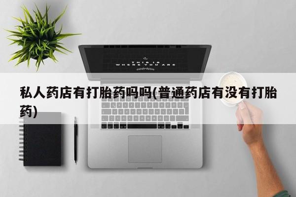 打胎药如何购买私人药店有打胎药吗吗(普通药店有没有打胎药)