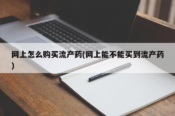 打胎药如何购买网上怎么购买流产药(网上能不能买到流产药)
