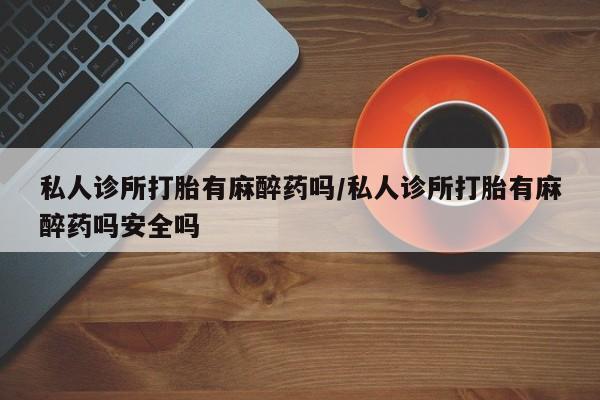 打胎药如何购买私人诊所打胎有麻醉药吗/私人诊所打胎有麻醉药吗安全吗