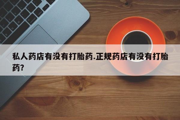 打胎药如何购买私人药店有没有打胎药.正规药店有没有打胎药？